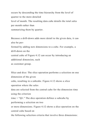 occurs by descending the time hierarchy from the level of
quarter to the more detailed
level of month. The resulting data cube details the total sales
per month rather than
summarizing them by quarter.
Because a drill-down adds more detail to the given data, it can
also be per-
formed by adding new dimensions to a cube. For example, a
drill-down on the
central cube of Figure 4.12 can occur by introducing an
additional dimension, such
as customer group.
Slice and dice: The slice operation performs a selection on one
dimension of the given
cube, resulting in a subcube. Figure 4.12 shows a slice
operation where the sales
data are selected from the central cube for the dimension time
using the criterion
time = “Q1.” The dice operation defines a subcube by
performing a selection on two
or more dimensions. Figure 4.12 shows a dice operation on the
central cube based on
the following selection criteria that involve three dimensions:
 
