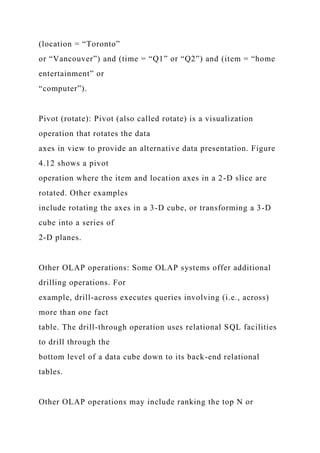 (location = “Toronto”
or “Vancouver”) and (time = “Q1” or “Q2”) and (item = “home
entertainment” or
“computer”).
Pivot (rotate): Pivot (also called rotate) is a visualization
operation that rotates the data
axes in view to provide an alternative data presentation. Figure
4.12 shows a pivot
operation where the item and location axes in a 2-D slice are
rotated. Other examples
include rotating the axes in a 3-D cube, or transforming a 3-D
cube into a series of
2-D planes.
Other OLAP operations: Some OLAP systems offer additional
drilling operations. For
example, drill-across executes queries involving (i.e., across)
more than one fact
table. The drill-through operation uses relational SQL facilities
to drill through the
bottom level of a data cube down to its back-end relational
tables.
Other OLAP operations may include ranking the top N or
 
