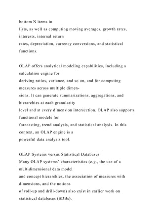 bottom N items in
lists, as well as computing moving averages, growth rates,
interests, internal return
rates, depreciation, currency conversions, and statistical
functions.
OLAP offers analytical modeling capabilities, including a
calculation engine for
deriving ratios, variance, and so on, and for computing
measures across multiple dimen-
sions. It can generate summarizations, aggregations, and
hierarchies at each granularity
level and at every dimension intersection. OLAP also supports
functional models for
forecasting, trend analysis, and statistical analysis. In this
context, an OLAP engine is a
powerful data analysis tool.
OLAP Systems versus Statistical Databases
Many OLAP systems’ characteristics (e.g., the use of a
multidimensional data model
and concept hierarchies, the association of measures with
dimensions, and the notions
of roll-up and drill-down) also exist in earlier work on
statistical databases (SDBs).
 