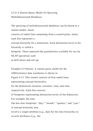 4.2.6 A Starnet Query Model for Querying
Multidimensional Databases
The querying of multidimensional databases can be based on a
starnet model, which
consists of radial lines emanating from a central point, where
each line represents a
concept hierarchy for a dimension. Each abstraction level in the
hierarchy is called a
footprint. These represent the granularities available for use by
OLAP operations such
as drill-down and roll-up.
Example 4.5 Starnet. A starnet query model for the
AllElectronics data warehouse is shown in
Figure 4.13. This starnet consists of four radial lines,
representing concept hierarchies
for the dimensions location, customer, item, and time,
respectively. Each line consists
of footprints representing abstraction levels of the dimension.
For example, the time
line has four footprints: “day,” “month,” “quarter,” and “year.”
A concept hierarchy may
involve a single attribute (e.g., date for the time hierarchy) or
several attributes (e.g., the
 