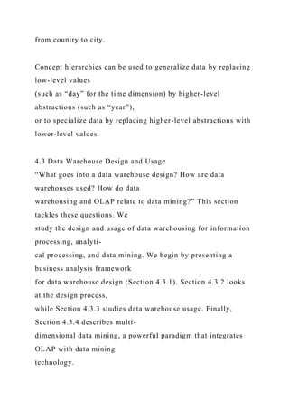 from country to city.
Concept hierarchies can be used to generalize data by replacing
low-level values
(such as “day” for the time dimension) by higher-level
abstractions (such as “year”),
or to specialize data by replacing higher-level abstractions with
lower-level values.
4.3 Data Warehouse Design and Usage
“What goes into a data warehouse design? How are data
warehouses used? How do data
warehousing and OLAP relate to data mining?” This section
tackles these questions. We
study the design and usage of data warehousing for information
processing, analyti-
cal processing, and data mining. We begin by presenting a
business analysis framework
for data warehouse design (Section 4.3.1). Section 4.3.2 looks
at the design process,
while Section 4.3.3 studies data warehouse usage. Finally,
Section 4.3.4 describes multi-
dimensional data mining, a powerful paradigm that integrates
OLAP with data mining
technology.
 