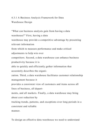4.3.1 A Business Analysis Framework for Data
Warehouse Design
“What can business analysts gain from having a data
warehouse?” First, having a data
warehouse may provide a competitive advantage by presenting
relevant information
from which to measure performance and make critical
adjustments to help win over
competitors. Second, a data warehouse can enhance business
productivity because it is
able to quickly and efficiently gather information that
accurately describes the organi-
zation. Third, a data warehouse facilitates customer relationship
management because it
provides a consistent view of customers and items across all
lines of business, all depart-
ments, and all markets. Finally, a data warehouse may bring
about cost reduction by
tracking trends, patterns, and exceptions over long periods in a
consistent and reliable
manner.
To design an effective data warehouse we need to understand
 