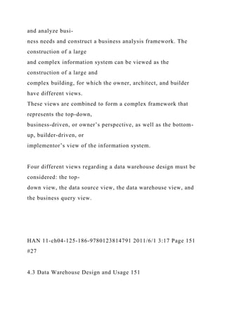 and analyze busi-
ness needs and construct a business analysis framework. The
construction of a large
and complex information system can be viewed as the
construction of a large and
complex building, for which the owner, architect, and builder
have different views.
These views are combined to form a complex framework that
represents the top-down,
business-driven, or owner’s perspective, as well as the bottom-
up, builder-driven, or
implementor’s view of the information system.
Four different views regarding a data warehouse design must be
considered: the top-
down view, the data source view, the data warehouse view, and
the business query view.
HAN 11-ch04-125-186-9780123814791 2011/6/1 3:17 Page 151
#27
4.3 Data Warehouse Design and Usage 151
 