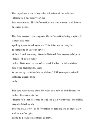 The top-down view allows the selection of the relevant
information necessary for the
data warehouse. This information matches current and future
business needs.
The data source view exposes the information being captured,
stored, and man-
aged by operational systems. This information may be
documented at various levels
of detail and accuracy, from individual data source tables to
integrated data source
tables. Data sources are often modeled by traditional data
modeling techniques, such
as the entity-relationship model or CASE (computer-aided
software engineering)
tools.
The data warehouse view includes fact tables and dimension
tables. It represents the
information that is stored inside the data warehouse, including
precalculated totals
and counts, as well as information regarding the source, date,
and time of origin,
added to provide historical context.
 