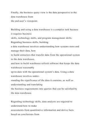 Finally, the business query view is the data perspective in the
data warehouse from
the end-user’s viewpoint.
Building and using a data warehouse is a complex task because
it requires business
skills, technology skills, and program management skills.
Regarding business skills, building
a data warehouse involves understanding how systems store and
manage their data, how
to build extractors that transfer data from the operational system
to the data warehouse,
and how to build warehouse refresh software that keeps the data
warehouse reasonably
up-to-date with the operational system’s data. Using a data
warehouse involves under-
standing the significance of the data it contains, as well as
understanding and translating
the business requirements into queries that can be satisfied by
the data warehouse.
Regarding technology skills, data analysts are required to
understand how to make
assessments from quantitative information and derive facts
based on conclusions from
 