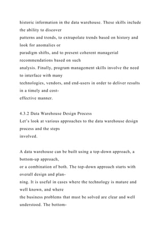 historic information in the data warehouse. These skills include
the ability to discover
patterns and trends, to extrapolate trends based on history and
look for anomalies or
paradigm shifts, and to present coherent managerial
recommendations based on such
analysis. Finally, program management skills involve the need
to interface with many
technologies, vendors, and end-users in order to deliver results
in a timely and cost-
effective manner.
4.3.2 Data Warehouse Design Process
Let’s look at various approaches to the data warehouse design
process and the steps
involved.
A data warehouse can be built using a top-down approach, a
bottom-up approach,
or a combination of both. The top-down approach starts with
overall design and plan-
ning. It is useful in cases where the technology is mature and
well known, and where
the business problems that must be solved are clear and well
understood. The bottom-
 