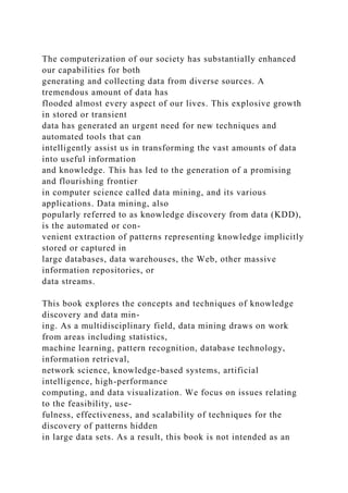The computerization of our society has substantially enhanced
our capabilities for both
generating and collecting data from diverse sources. A
tremendous amount of data has
flooded almost every aspect of our lives. This explosive growth
in stored or transient
data has generated an urgent need for new techniques and
automated tools that can
intelligently assist us in transforming the vast amounts of data
into useful information
and knowledge. This has led to the generation of a promising
and flourishing frontier
in computer science called data mining, and its various
applications. Data mining, also
popularly referred to as knowledge discovery from data (KDD),
is the automated or con-
venient extraction of patterns representing knowledge implicitly
stored or captured in
large databases, data warehouses, the Web, other massive
information repositories, or
data streams.
This book explores the concepts and techniques of knowledge
discovery and data min-
ing. As a multidisciplinary field, data mining draws on work
from areas including statistics,
machine learning, pattern recognition, database technology,
information retrieval,
network science, knowledge-based systems, artificial
intelligence, high-performance
computing, and data visualization. We focus on issues relating
to the feasibility, use-
fulness, effectiveness, and scalability of techniques for the
discovery of patterns hidden
in large data sets. As a result, this book is not intended as an
 