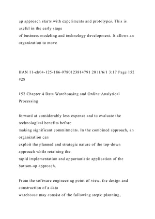 up approach starts with experiments and prototypes. This is
useful in the early stage
of business modeling and technology development. It allows an
organization to move
HAN 11-ch04-125-186-9780123814791 2011/6/1 3:17 Page 152
#28
152 Chapter 4 Data Warehousing and Online Analytical
Processing
forward at considerably less expense and to evaluate the
technological benefits before
making significant commitments. In the combined approach, an
organization can
exploit the planned and strategic nature of the top-down
approach while retaining the
rapid implementation and opportunistic application of the
bottom-up approach.
From the software engineering point of view, the design and
construction of a data
warehouse may consist of the following steps: planning,
 
