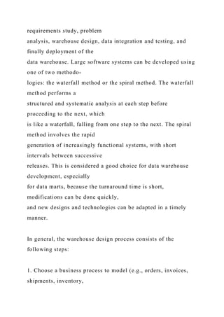 requirements study, problem
analysis, warehouse design, data integration and testing, and
finally deployment of the
data warehouse. Large software systems can be developed using
one of two methodo-
logies: the waterfall method or the spiral method. The waterfall
method performs a
structured and systematic analysis at each step before
proceeding to the next, which
is like a waterfall, falling from one step to the next. The spiral
method involves the rapid
generation of increasingly functional systems, with short
intervals between successive
releases. This is considered a good choice for data warehouse
development, especially
for data marts, because the turnaround time is short,
modifications can be done quickly,
and new designs and technologies can be adapted in a timely
manner.
In general, the warehouse design process consists of the
following steps:
1. Choose a business process to model (e.g., orders, invoices,
shipments, inventory,
 