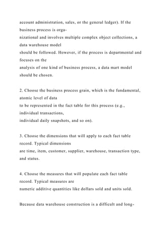 account administration, sales, or the general ledger). If the
business process is orga-
nizational and involves multiple complex object collections, a
data warehouse model
should be followed. However, if the process is departmental and
focuses on the
analysis of one kind of business process, a data mart model
should be chosen.
2. Choose the business process grain, which is the fundamental,
atomic level of data
to be represented in the fact table for this process (e.g.,
individual transactions,
individual daily snapshots, and so on).
3. Choose the dimensions that will apply to each fact table
record. Typical dimensions
are time, item, customer, supplier, warehouse, transaction type,
and status.
4. Choose the measures that will populate each fact table
record. Typical measures are
numeric additive quantities like dollars sold and units sold.
Because data warehouse construction is a difficult and long-
 