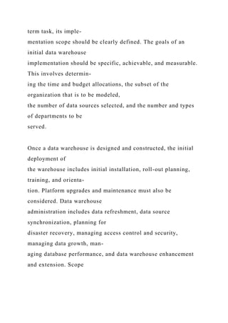 term task, its imple-
mentation scope should be clearly defined. The goals of an
initial data warehouse
implementation should be specific, achievable, and measurable.
This involves determin-
ing the time and budget allocations, the subset of the
organization that is to be modeled,
the number of data sources selected, and the number and types
of departments to be
served.
Once a data warehouse is designed and constructed, the initial
deployment of
the warehouse includes initial installation, roll-out planning,
training, and orienta-
tion. Platform upgrades and maintenance must also be
considered. Data warehouse
administration includes data refreshment, data source
synchronization, planning for
disaster recovery, managing access control and security,
managing data growth, man-
aging database performance, and data warehouse enhancement
and extension. Scope
 