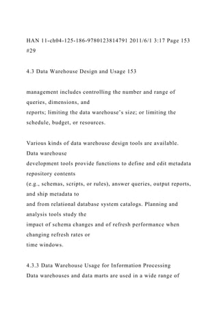 HAN 11-ch04-125-186-9780123814791 2011/6/1 3:17 Page 153
#29
4.3 Data Warehouse Design and Usage 153
management includes controlling the number and range of
queries, dimensions, and
reports; limiting the data warehouse’s size; or limiting the
schedule, budget, or resources.
Various kinds of data warehouse design tools are available.
Data warehouse
development tools provide functions to define and edit metadata
repository contents
(e.g., schemas, scripts, or rules), answer queries, output reports,
and ship metadata to
and from relational database system catalogs. Planning and
analysis tools study the
impact of schema changes and of refresh performance when
changing refresh rates or
time windows.
4.3.3 Data Warehouse Usage for Information Processing
Data warehouses and data marts are used in a wide range of
 