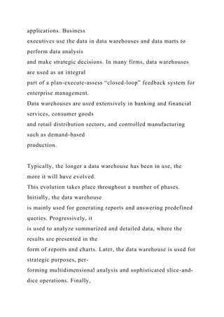 applications. Business
executives use the data in data warehouses and data marts to
perform data analysis
and make strategic decisions. In many firms, data warehouses
are used as an integral
part of a plan-execute-assess “closed-loop” feedback system for
enterprise management.
Data warehouses are used extensively in banking and financial
services, consumer goods
and retail distribution sectors, and controlled manufacturing
such as demand-based
production.
Typically, the longer a data warehouse has been in use, the
more it will have evolved.
This evolution takes place throughout a number of phases.
Initially, the data warehouse
is mainly used for generating reports and answering predefined
queries. Progressively, it
is used to analyze summarized and detailed data, where the
results are presented in the
form of reports and charts. Later, the data warehouse is used for
strategic purposes, per-
forming multidimensional analysis and sophisticated slice-and-
dice operations. Finally,
 