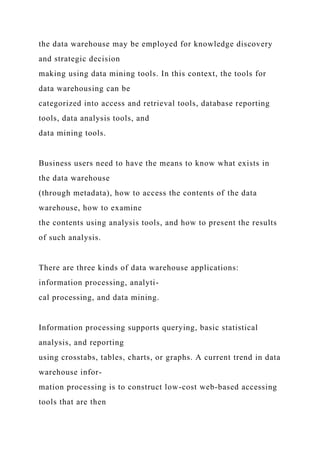 the data warehouse may be employed for knowledge discovery
and strategic decision
making using data mining tools. In this context, the tools for
data warehousing can be
categorized into access and retrieval tools, database reporting
tools, data analysis tools, and
data mining tools.
Business users need to have the means to know what exists in
the data warehouse
(through metadata), how to access the contents of the data
warehouse, how to examine
the contents using analysis tools, and how to present the results
of such analysis.
There are three kinds of data warehouse applications:
information processing, analyti-
cal processing, and data mining.
Information processing supports querying, basic statistical
analysis, and reporting
using crosstabs, tables, charts, or graphs. A current trend in data
warehouse infor-
mation processing is to construct low-cost web-based accessing
tools that are then
 