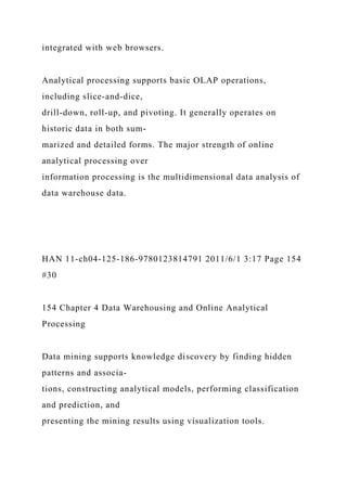 integrated with web browsers.
Analytical processing supports basic OLAP operations,
including slice-and-dice,
drill-down, roll-up, and pivoting. It generally operates on
historic data in both sum-
marized and detailed forms. The major strength of online
analytical processing over
information processing is the multidimensional data analysis of
data warehouse data.
HAN 11-ch04-125-186-9780123814791 2011/6/1 3:17 Page 154
#30
154 Chapter 4 Data Warehousing and Online Analytical
Processing
Data mining supports knowledge discovery by finding hidden
patterns and associa-
tions, constructing analytical models, performing classification
and prediction, and
presenting the mining results using visualization tools.
 
