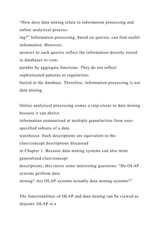 “How does data mining relate to information processing and
online analytical process-
ing?” Information processing, based on queries, can find useful
information. However,
answers to such queries reflect the information directly stored
in databases or com-
putable by aggregate functions. They do not reflect
sophisticated patterns or regularities
buried in the database. Therefore, information processing is not
data mining.
Online analytical processing comes a step closer to data mining
because it can derive
information summarized at multiple granularities from user-
specified subsets of a data
warehouse. Such descriptions are equivalent to the
class/concept descriptions discussed
in Chapter 1. Because data mining systems can also mine
generalized class/concept
descriptions, this raises some interesting questions: “Do OLAP
systems perform data
mining? Are OLAP systems actually data mining systems?”
The functionalities of OLAP and data mining can be viewed as
disjoint: OLAP is a
 