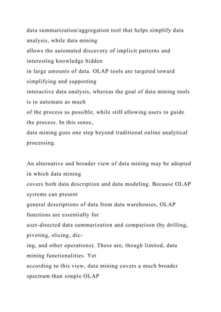 data summarization/aggregation tool that helps simplify data
analysis, while data mining
allows the automated discovery of implicit patterns and
interesting knowledge hidden
in large amounts of data. OLAP tools are targeted toward
simplifying and supporting
interactive data analysis, whereas the goal of data mining tools
is to automate as much
of the process as possible, while still allowing users to guide
the process. In this sense,
data mining goes one step beyond traditional online analytical
processing.
An alternative and broader view of data mining may be adopted
in which data mining
covers both data description and data modeling. Because OLAP
systems can present
general descriptions of data from data warehouses, OLAP
functions are essentially for
user-directed data summarization and comparison (by drilling,
pivoting, slicing, dic-
ing, and other operations). These are, though limited, data
mining functionalities. Yet
according to this view, data mining covers a much broader
spectrum than simple OLAP
 