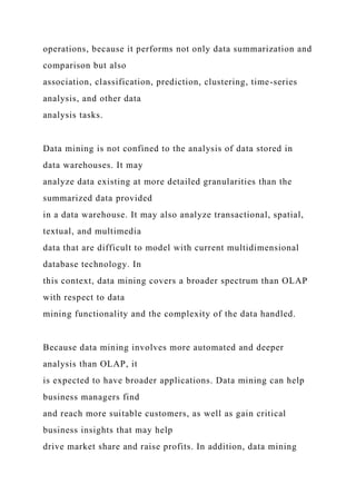 operations, because it performs not only data summarization and
comparison but also
association, classification, prediction, clustering, time-series
analysis, and other data
analysis tasks.
Data mining is not confined to the analysis of data stored in
data warehouses. It may
analyze data existing at more detailed granularities than the
summarized data provided
in a data warehouse. It may also analyze transactional, spatial,
textual, and multimedia
data that are difficult to model with current multidimensional
database technology. In
this context, data mining covers a broader spectrum than OLAP
with respect to data
mining functionality and the complexity of the data handled.
Because data mining involves more automated and deeper
analysis than OLAP, it
is expected to have broader applications. Data mining can help
business managers find
and reach more suitable customers, as well as gain critical
business insights that may help
drive market share and raise profits. In addition, data mining
 