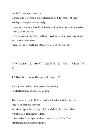 can help managers under-
stand customer group characteristics and develop optimal
pricing strategies accordingly.
It can correct item bundling based not on intuition but on actual
item groups derived
from customer purchase patterns, reduce promotional spending,
and at the same time
increase the overall net effectiveness of promotions.
HAN 11-ch04-125-186-9780123814791 2011/6/1 3:17 Page 155
#31
4.3 Data Warehouse Design and Usage 155
4.3.4 From Online Analytical Processing
to Multidimensional Data Mining
The data mining field has conducted substantial research
regarding mining on vari-
ous data types, including relational data, data from data
warehouses, transaction data,
time-series data, spatial data, text data, and flat files.
Multidimensional data mining
 