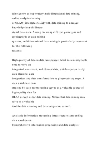 (also known as exploratory multidimensional data mining,
online analytical mining,
or OLAM) integrates OLAP with data mining to uncover
knowledge in multidimen-
sional databases. Among the many different paradigms and
architectures of data mining
systems, multidimensional data mining is particularly important
for the following
reasons:
High quality of data in data warehouses: Most data mining tools
need to work on
integrated, consistent, and cleaned data, which requires costly
data cleaning, data
integration, and data transformation as preprocessing steps. A
data warehouse con-
structed by such preprocessing serves as a valuable source of
high-quality data for
OLAP as well as for data mining. Notice that data mining may
serve as a valuable
tool for data cleaning and data integration as well.
Available information processing infrastructure surrounding
data warehouses:
Comprehensive information processing and data analysis
 