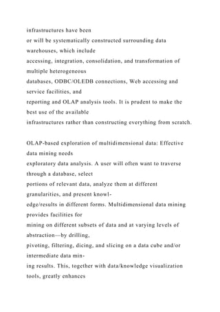infrastructures have been
or will be systematically constructed surrounding data
warehouses, which include
accessing, integration, consolidation, and transformation of
multiple heterogeneous
databases, ODBC/OLEDB connections, Web accessing and
service facilities, and
reporting and OLAP analysis tools. It is prudent to make the
best use of the available
infrastructures rather than constructing everything from scratch.
OLAP-based exploration of multidimensional data: Effective
data mining needs
exploratory data analysis. A user will often want to traverse
through a database, select
portions of relevant data, analyze them at different
granularities, and present knowl-
edge/results in different forms. Multidimensional data mining
provides facilities for
mining on different subsets of data and at varying levels of
abstraction—by drilling,
pivoting, filtering, dicing, and slicing on a data cube and/or
intermediate data min-
ing results. This, together with data/knowledge visualization
tools, greatly enhances
 