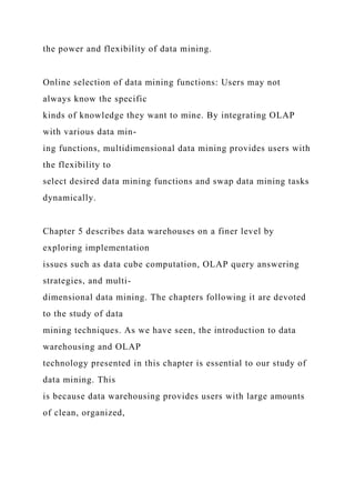 the power and flexibility of data mining.
Online selection of data mining functions: Users may not
always know the specific
kinds of knowledge they want to mine. By integrating OLAP
with various data min-
ing functions, multidimensional data mining provides users with
the flexibility to
select desired data mining functions and swap data mining tasks
dynamically.
Chapter 5 describes data warehouses on a finer level by
exploring implementation
issues such as data cube computation, OLAP query answering
strategies, and multi-
dimensional data mining. The chapters following it are devoted
to the study of data
mining techniques. As we have seen, the introduction to data
warehousing and OLAP
technology presented in this chapter is essential to our study of
data mining. This
is because data warehousing provides users with large amounts
of clean, organized,
 
