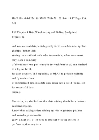 HAN 11-ch04-125-186-9780123814791 2011/6/1 3:17 Page 156
#32
156 Chapter 4 Data Warehousing and Online Analytical
Processing
and summarized data, which greatly facilitates data mining. For
example, rather than
storing the details of each sales transaction, a data warehouse
may store a summary
of the transactions per item type for each branch or, summarized
to a higher level,
for each country. The capability of OLAP to provide multiple
and dynamic views
of summarized data in a data warehouse sets a solid foundation
for successful data
mining.
Moreover, we also believe that data mining should be a human-
centered process.
Rather than asking a data mining system to generate patterns
and knowledge automati-
cally, a user will often need to interact with the system to
perform exploratory data
 