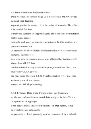 4.4 Data Warehouse Implementation
Data warehouses contain huge volumes of data. OLAP servers
demand that decision
support queries be answered in the order of seconds. Therefore,
it is crucial for data
warehouse systems to support highly efficient cube computation
techniques, access
methods, and query processing techniques. In this section, we
present an overview
of methods for the efficient implementation of data warehouse
systems. Section 4.4.1
explores how to compute data cubes efficiently. Section 4.4.2
shows how OLAP data
can be indexed, using either bitmap or join indices. Next, we
study how OLAP queries
are processed (Section 4.4.3). Finally, Section 4.4.4 presents
various types of warehouse
servers for OLAP processing.
4.4.1 Efficient Data Cube Computation: An Overview
At the core of multidimensional data analysis is the efficient
computation of aggrega-
tions across many sets of dimensions. In SQL terms, these
aggregations are referred to
as group-by’s. Each group-by can be represented by a cuboid,
 