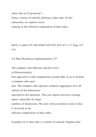 where the set of group-by’s
forms a lattice of cuboids defining a data cube. In this
subsection, we explore issues
relating to the efficient computation of data cubes.
HAN 11-ch04-125-186-9780123814791 2011/6/1 3:17 Page 157
#33
4.4 Data Warehouse Implementation 157
The compute cube Operator and the Curse
of Dimensionality
One approach to cube computation extends SQL so as to include
a compute cube oper-
ator. The compute cube operator computes aggregates over all
subsets of the dimensions
specified in the operation. This can require excessive storage
space, especially for large
numbers of dimensions. We start with an intuitive look at what
is involved in the
efficient computation of data cubes.
Example 4.6 A data cube is a lattice of cuboids. Suppose that
 