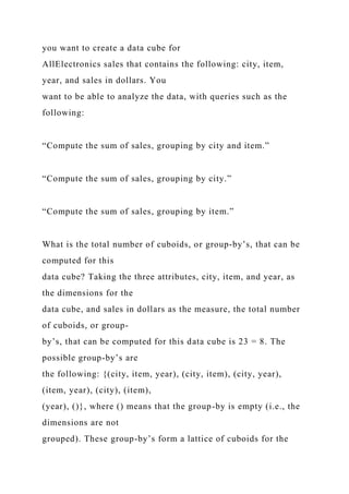 you want to create a data cube for
AllElectronics sales that contains the following: city, item,
year, and sales in dollars. You
want to be able to analyze the data, with queries such as the
following:
“Compute the sum of sales, grouping by city and item.”
“Compute the sum of sales, grouping by city.”
“Compute the sum of sales, grouping by item.”
What is the total number of cuboids, or group-by’s, that can be
computed for this
data cube? Taking the three attributes, city, item, and year, as
the dimensions for the
data cube, and sales in dollars as the measure, the total number
of cuboids, or group-
by’s, that can be computed for this data cube is 23 = 8. The
possible group-by’s are
the following: {(city, item, year), (city, item), (city, year),
(item, year), (city), (item),
(year), ()}, where () means that the group-by is empty (i.e., the
dimensions are not
grouped). These group-by’s form a lattice of cuboids for the
 