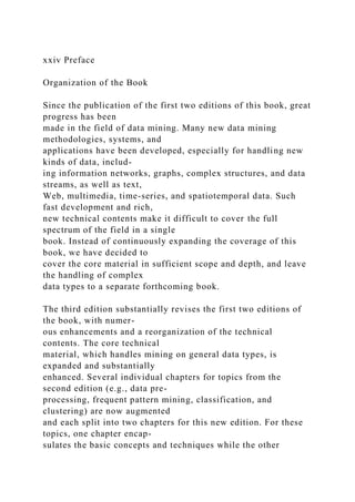 xxiv Preface
Organization of the Book
Since the publication of the first two editions of this book, great
progress has been
made in the field of data mining. Many new data mining
methodologies, systems, and
applications have been developed, especially for handling new
kinds of data, includ-
ing information networks, graphs, complex structures, and data
streams, as well as text,
Web, multimedia, time-series, and spatiotemporal data. Such
fast development and rich,
new technical contents make it difficult to cover the full
spectrum of the field in a single
book. Instead of continuously expanding the coverage of this
book, we have decided to
cover the core material in sufficient scope and depth, and leave
the handling of complex
data types to a separate forthcoming book.
The third edition substantially revises the first two editions of
the book, with numer-
ous enhancements and a reorganization of the technical
contents. The core technical
material, which handles mining on general data types, is
expanded and substantially
enhanced. Several individual chapters for topics from the
second edition (e.g., data pre-
processing, frequent pattern mining, classification, and
clustering) are now augmented
and each split into two chapters for this new edition. For these
topics, one chapter encap-
sulates the basic concepts and techniques while the other
 