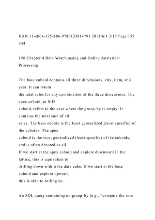 HAN 11-ch04-125-186-9780123814791 2011/6/1 3:17 Page 158
#34
158 Chapter 4 Data Warehousing and Online Analytical
Processing
The base cuboid contains all three dimensions, city, item, and
year. It can return
the total sales for any combination of the three dimensions. The
apex cuboid, or 0-D
cuboid, refers to the case where the group-by is empty. It
contains the total sum of all
sales. The base cuboid is the least generalized (most specific) of
the cuboids. The apex
cuboid is the most generalized (least specific) of the cuboids,
and is often denoted as all.
If we start at the apex cuboid and explore downward in the
lattice, this is equivalent to
drilling down within the data cube. If we start at the base
cuboid and explore upward,
this is akin to rolling up.
An SQL query containing no group-by (e.g., “compute the sum
 