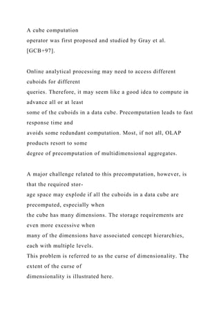 A cube computation
operator was first proposed and studied by Gray et al.
[GCB+97].
Online analytical processing may need to access different
cuboids for different
queries. Therefore, it may seem like a good idea to compute in
advance all or at least
some of the cuboids in a data cube. Precomputation leads to fast
response time and
avoids some redundant computation. Most, if not all, OLAP
products resort to some
degree of precomputation of multidimensional aggregates.
A major challenge related to this precomputation, however, is
that the required stor-
age space may explode if all the cuboids in a data cube are
precomputed, especially when
the cube has many dimensions. The storage requirements are
even more excessive when
many of the dimensions have associated concept hierarchies,
each with multiple levels.
This problem is referred to as the curse of dimensionality. The
extent of the curse of
dimensionality is illustrated here.
 