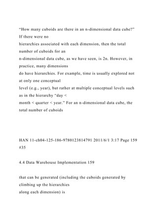 “How many cuboids are there in an n-dimensional data cube?”
If there were no
hierarchies associated with each dimension, then the total
number of cuboids for an
n-dimensional data cube, as we have seen, is 2n. However, in
practice, many dimensions
do have hierarchies. For example, time is usually explored not
at only one conceptual
level (e.g., year), but rather at multiple conceptual levels such
as in the hierarchy “day <
month < quarter < year.” For an n-dimensional data cube, the
total number of cuboids
HAN 11-ch04-125-186-9780123814791 2011/6/1 3:17 Page 159
#35
4.4 Data Warehouse Implementation 159
that can be generated (including the cuboids generated by
climbing up the hierarchies
along each dimension) is
 