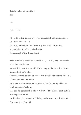 Total number of cuboids =
n∏
i=1
(Li +1), (4.1)
where Li is the number of levels associated with dimension i.
One is added to Li in
Eq. (4.1) to include the virtual top level, all. (Note that
generalizing to all is equivalent to
the removal of the dimension.)
This formula is based on the fact that, at most, one abstraction
level in each dimen-
sion will appear in a cuboid. For example, the time dimension
as specified before has
four conceptual levels, or five if we include the virtual level all.
If the cube has 10 dimen-
sions and each dimension has five levels (including all), the
total number of cuboids
that can be generated is 510 ≈ 9.8×106. The size of each cuboid
also depends on the
cardinality (i.e., number of distinct values) of each dimension.
For example, if the All-
 