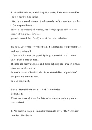 Electronics branch in each city sold every item, there would be
|city|×|item| tuples in the
city−item group-by alone. As the number of dimensions, number
of conceptual hierar-
chies, or cardinality increases, the storage space required for
many of the group-by’s will
grossly exceed the (fixed) size of the input relation.
By now, you probably realize that it is unrealistic to precompute
and materialize all
of the cuboids that can possibly be generated for a data cube
(i.e., from a base cuboid).
If there are many cuboids, and these cuboids are large in size, a
more reasonable option
is partial materialization; that is, to materialize only some of
the possible cuboids that
can be generated.
Partial Materialization: Selected Computation
of Cuboids
There are three choices for data cube materialization given a
base cuboid:
1. No materialization: Do not precompute any of the “nonbase”
cuboids. This leads
 