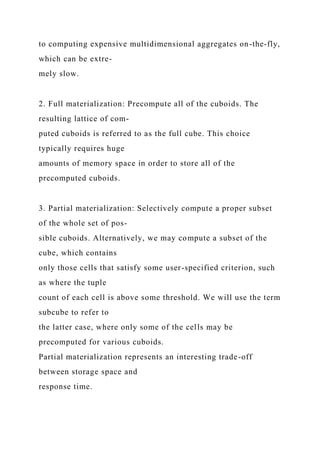 to computing expensive multidimensional aggregates on-the-fly,
which can be extre-
mely slow.
2. Full materialization: Precompute all of the cuboids. The
resulting lattice of com-
puted cuboids is referred to as the full cube. This choice
typically requires huge
amounts of memory space in order to store all of the
precomputed cuboids.
3. Partial materialization: Selectively compute a proper subset
of the whole set of pos-
sible cuboids. Alternatively, we may compute a subset of the
cube, which contains
only those cells that satisfy some user-specified criterion, such
as where the tuple
count of each cell is above some threshold. We will use the term
subcube to refer to
the latter case, where only some of the cells may be
precomputed for various cuboids.
Partial materialization represents an interesting trade-off
between storage space and
response time.
 