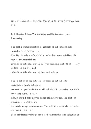 HAN 11-ch04-125-186-9780123814791 2011/6/1 3:17 Page 160
#36
160 Chapter 4 Data Warehousing and Online Analytical
Processing
The partial materialization of cuboids or subcubes should
consider three factors: (1)
identify the subset of cuboids or subcubes to materialize; (2)
exploit the materialized
cuboids or subcubes during query processing; and (3) efficiently
update the materialized
cuboids or subcubes during load and refresh.
The selection of the subset of cuboids or subcubes to
materialize should take into
account the queries in the workload, their frequencies, and their
accessing costs. In addi-
tion, it should consider workload characteristics, the cost for
incremental updates, and
the total storage requirements. The selection must also consider
the broad context of
physical database design such as the generation and selection of
 