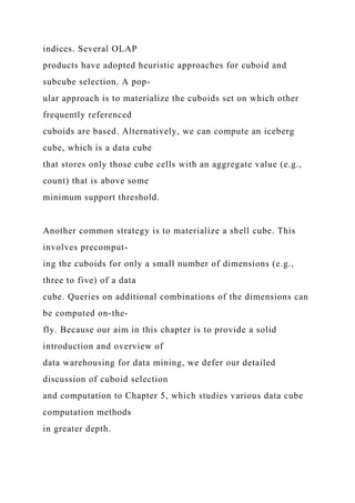indices. Several OLAP
products have adopted heuristic approaches for cuboid and
subcube selection. A pop-
ular approach is to materialize the cuboids set on which other
frequently referenced
cuboids are based. Alternatively, we can compute an iceberg
cube, which is a data cube
that stores only those cube cells with an aggregate value (e.g.,
count) that is above some
minimum support threshold.
Another common strategy is to materialize a shell cube. This
involves precomput-
ing the cuboids for only a small number of dimensions (e.g.,
three to five) of a data
cube. Queries on additional combinations of the dimensions can
be computed on-the-
fly. Because our aim in this chapter is to provide a solid
introduction and overview of
data warehousing for data mining, we defer our detailed
discussion of cuboid selection
and computation to Chapter 5, which studies various data cube
computation methods
in greater depth.
 