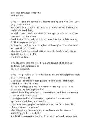 presents advanced concepts
and methods.
Chapters from the second edition on mining complex data types
(e.g., stream data,
sequence data, graph-structured data, social network data, and
multirelational data,
as well as text, Web, multimedia, and spatiotemporal data) are
now reserved for a new
book that will be dedicated to advanced topics in data mining.
Still, to support readers
in learning such advanced topics, we have placed an electronic
version of the relevant
chapters from the second edition onto the book’s web site as
companion material for
the third edition.
The chapters of the third edition are described briefly as
follows, with emphasis on
the new material.
Chapter 1 provides an introduction to the multidisciplinary field
of data mining. It
discusses the evolutionary path of information technology,
which has led to the need
for data mining, and the importance of its applications. It
examines the data types to be
mined, including relational, transactional, and data warehouse
data, as well as complex
data types such as time-series, sequences, data streams,
spatiotemporal data, multimedia
data, text data, graphs, social networks, and Web data. The
chapter presents a general
classification of data mining tasks, based on the kinds of
knowledge to be mined, the
kinds of technologies used, and the kinds of applications that
 