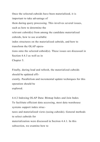 Once the selected cuboids have been materialized, it is
important to take advantage of
them during query processing. This involves several issues,
such as how to determine the
relevant cuboid(s) from among the candidate materialized
cuboids, how to use available
index structures on the materialized cuboids, and how to
transform the OLAP opera-
tions onto the selected cuboid(s). These issues are discussed in
Section 4.4.3 as well as in
Chapter 5.
Finally, during load and refresh, the materialized cuboids
should be updated effi-
ciently. Parallelism and incremental update techniques for this
operation should be
explored.
4.4.2 Indexing OLAP Data: Bitmap Index and Join Index
To facilitate efficient data accessing, most data warehouse
systems support index struc-
tures and materialized views (using cuboids). General methods
to select cuboids for
materialization were discussed in Section 4.4.1. In this
subsection, we examine how to
 