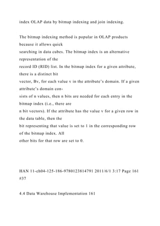 index OLAP data by bitmap indexing and join indexing.
The bitmap indexing method is popular in OLAP products
because it allows quick
searching in data cubes. The bitmap index is an alternative
representation of the
record ID (RID) list. In the bitmap index for a given attribute,
there is a distinct bit
vector, Bv, for each value v in the attribute’s domain. If a given
attribute’s domain con-
sists of n values, then n bits are needed for each entry in the
bitmap index (i.e., there are
n bit vectors). If the attribute has the value v for a given row in
the data table, then the
bit representing that value is set to 1 in the corresponding row
of the bitmap index. All
other bits for that row are set to 0.
HAN 11-ch04-125-186-9780123814791 2011/6/1 3:17 Page 161
#37
4.4 Data Warehouse Implementation 161
 