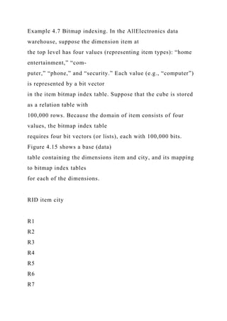 Example 4.7 Bitmap indexing. In the AllElectronics data
warehouse, suppose the dimension item at
the top level has four values (representing item types): “home
entertainment,” “com-
puter,” “phone,” and “security.” Each value (e.g., “computer”)
is represented by a bit vector
in the item bitmap index table. Suppose that the cube is stored
as a relation table with
100,000 rows. Because the domain of item consists of four
values, the bitmap index table
requires four bit vectors (or lists), each with 100,000 bits.
Figure 4.15 shows a base (data)
table containing the dimensions item and city, and its mapping
to bitmap index tables
for each of the dimensions.
RID item city
R1
R2
R3
R4
R5
R6
R7
 