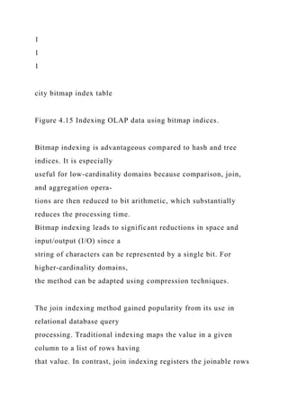 1
1
1
city bitmap index table
Figure 4.15 Indexing OLAP data using bitmap indices.
Bitmap indexing is advantageous compared to hash and tree
indices. It is especially
useful for low-cardinality domains because comparison, join,
and aggregation opera-
tions are then reduced to bit arithmetic, which substantially
reduces the processing time.
Bitmap indexing leads to significant reductions in space and
input/output (I/O) since a
string of characters can be represented by a single bit. For
higher-cardinality domains,
the method can be adapted using compression techniques.
The join indexing method gained popularity from its use in
relational database query
processing. Traditional indexing maps the value in a given
column to a list of rows having
that value. In contrast, join indexing registers the joinable rows
 