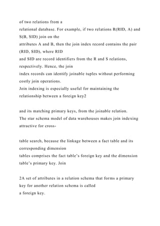 of two relations from a
relational database. For example, if two relations R(RID, A) and
S(B, SID) join on the
attributes A and B, then the join index record contains the pair
(RID, SID), where RID
and SID are record identifiers from the R and S relations,
respectively. Hence, the join
index records can identify joinable tuples without performing
costly join operations.
Join indexing is especially useful for maintaining the
relationship between a foreign key2
and its matching primary keys, from the joinable relation.
The star schema model of data warehouses makes join indexing
attractive for cross-
table search, because the linkage between a fact table and its
corresponding dimension
tables comprises the fact table’s foreign key and the dimension
table’s primary key. Join
2A set of attributes in a relation schema that forms a primary
key for another relation schema is called
a foreign key.
 