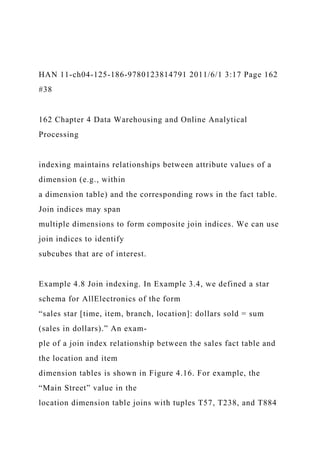 HAN 11-ch04-125-186-9780123814791 2011/6/1 3:17 Page 162
#38
162 Chapter 4 Data Warehousing and Online Analytical
Processing
indexing maintains relationships between attribute values of a
dimension (e.g., within
a dimension table) and the corresponding rows in the fact table.
Join indices may span
multiple dimensions to form composite join indices. We can use
join indices to identify
subcubes that are of interest.
Example 4.8 Join indexing. In Example 3.4, we defined a star
schema for AllElectronics of the form
“sales star [time, item, branch, location]: dollars sold = sum
(sales in dollars).” An exam-
ple of a join index relationship between the sales fact table and
the location and item
dimension tables is shown in Figure 4.16. For example, the
“Main Street” value in the
location dimension table joins with tuples T57, T238, and T884
 