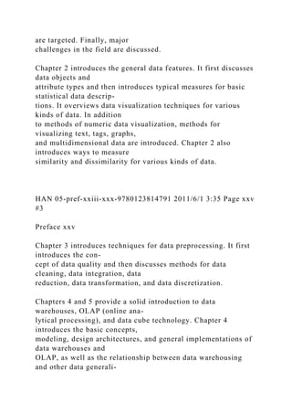 are targeted. Finally, major
challenges in the field are discussed.
Chapter 2 introduces the general data features. It first discusses
data objects and
attribute types and then introduces typical measures for basic
statistical data descrip-
tions. It overviews data visualization techniques for various
kinds of data. In addition
to methods of numeric data visualization, methods for
visualizing text, tags, graphs,
and multidimensional data are introduced. Chapter 2 also
introduces ways to measure
similarity and dissimilarity for various kinds of data.
HAN 05-pref-xxiii-xxx-9780123814791 2011/6/1 3:35 Page xxv
#3
Preface xxv
Chapter 3 introduces techniques for data preprocessing. It first
introduces the con-
cept of data quality and then discusses methods for data
cleaning, data integration, data
reduction, data transformation, and data discretization.
Chapters 4 and 5 provide a solid introduction to data
warehouses, OLAP (online ana-
lytical processing), and data cube technology. Chapter 4
introduces the basic concepts,
modeling, design architectures, and general implementations of
data warehouses and
OLAP, as well as the relationship between data warehousing
and other data generali-
 