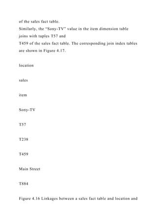 of the sales fact table.
Similarly, the “Sony-TV” value in the item dimension table
joins with tuples T57 and
T459 of the sales fact table. The corresponding join index tables
are shown in Figure 4.17.
location
sales
item
Sony-TV
T57
T238
T459
Main Street
T884
Figure 4.16 Linkages between a sales fact table and location and
 