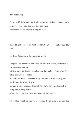 item sales_key
Figure 4.17 Join index tables based on the linkages between the
sales fact table and the location and item
dimension tables shown in Figure 4.16.
HAN 11-ch04-125-186-9780123814791 2011/6/1 3:17 Page 163
#39
4.4 Data Warehouse Implementation 163
Suppose that there are 360 time values, 100 items, 50 branches,
30 locations, and 10
million sales tuples in the sales star data cube. If the sales fact
table has recorded sales
for only 30 items, the remaining 70 items will obviously not
participate in joins. If join
indices are not used, additional I/Os have to be performed to
bring the joining portions
of the fact table and the dimension tables together.
To further speed up query processing, the join indexing and the
 