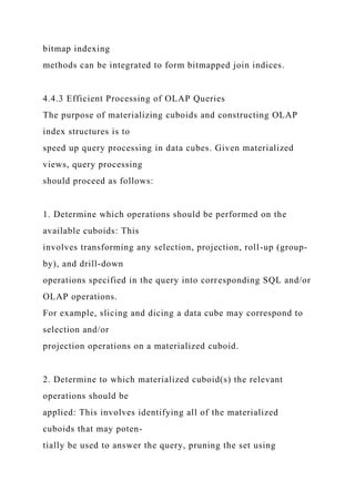 bitmap indexing
methods can be integrated to form bitmapped join indices.
4.4.3 Efficient Processing of OLAP Queries
The purpose of materializing cuboids and constructing OLAP
index structures is to
speed up query processing in data cubes. Given materialized
views, query processing
should proceed as follows:
1. Determine which operations should be performed on the
available cuboids: This
involves transforming any selection, projection, roll-up (group-
by), and drill-down
operations specified in the query into corresponding SQL and/or
OLAP operations.
For example, slicing and dicing a data cube may correspond to
selection and/or
projection operations on a materialized cuboid.
2. Determine to which materialized cuboid(s) the relevant
operations should be
applied: This involves identifying all of the materialized
cuboids that may poten-
tially be used to answer the query, pruning the set using
 